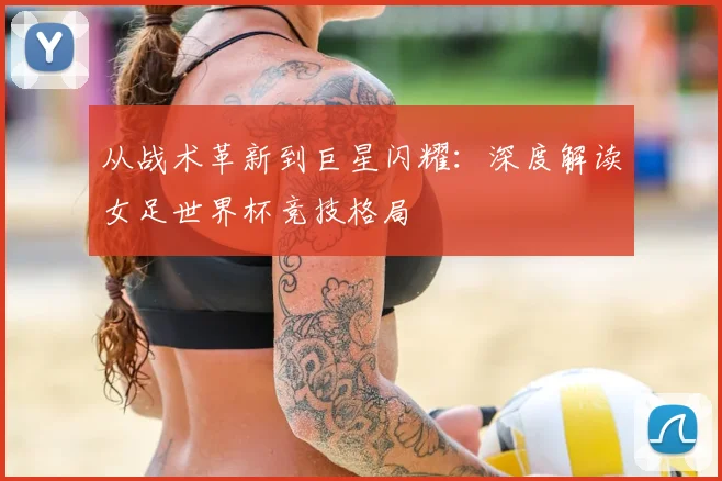 从战术革新到巨星闪耀：深度解读女足世界杯竞技格局