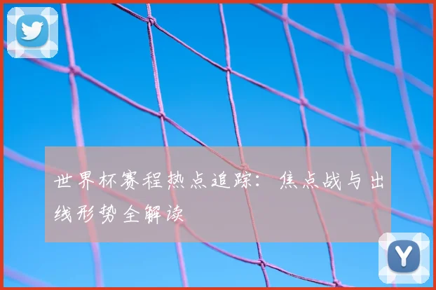 世界杯赛程热点追踪：焦点战与出线形势全解读