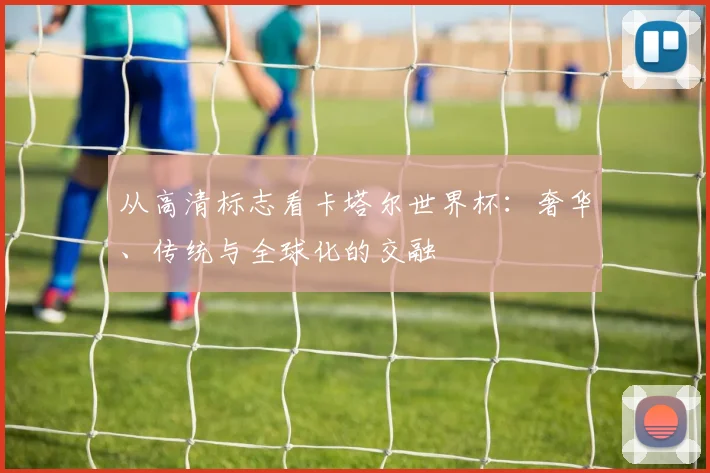 从高清标志看卡塔尔世界杯:奢华、传统与全球化的交融