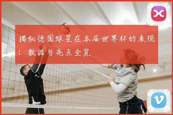 揭秘德国球星在本届世界杯的表现：数据与亮点全览