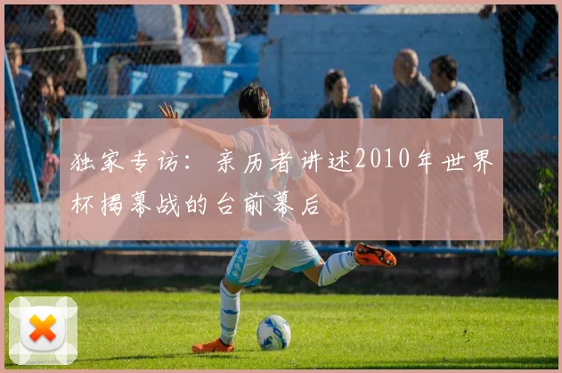 独家专访：亲历者讲述2010年世界杯揭幕战的台前幕后