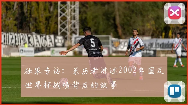 独家专访：亲历者讲述2002年国足世界杯战绩背后的故事