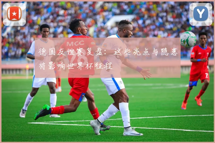 德国友谊赛复盘：这些亮点与隐患将影响世界杯征程