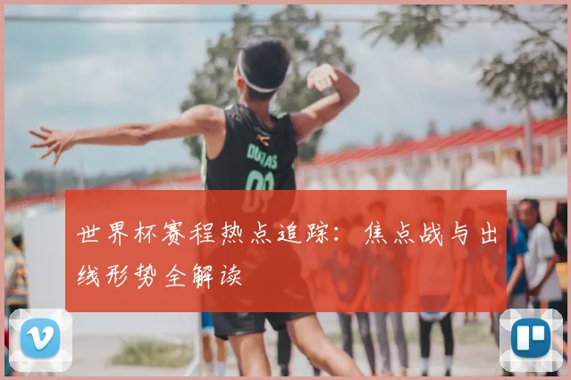世界杯赛程热点追踪：焦点战与出线形势全解读