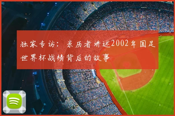 独家专访:亲历者讲述2002年国足世界杯战绩背后的故事