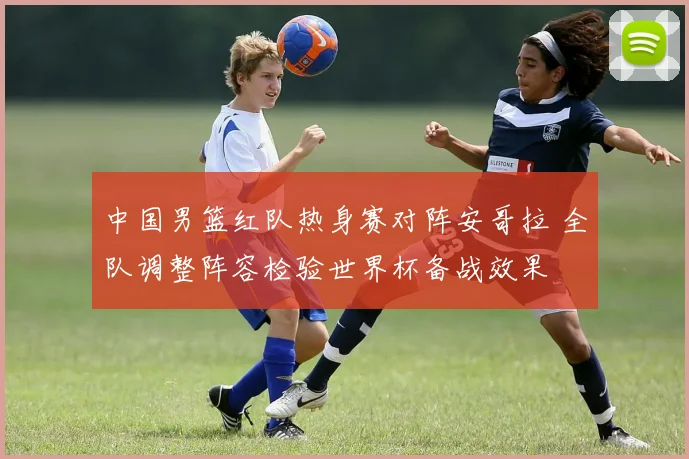 中国男篮红队热身赛对阵安哥拉 全队调整阵容检验世界杯备战效果