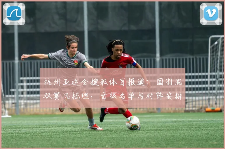 杭州亚运会搜狐体育报道：国羽混双赛况梳理，晋级名单与对阵安排影响赛程