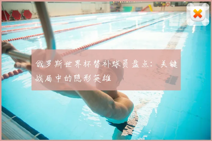 俄罗斯世界杯替补球员盘点：关键战局中的隐形英雄