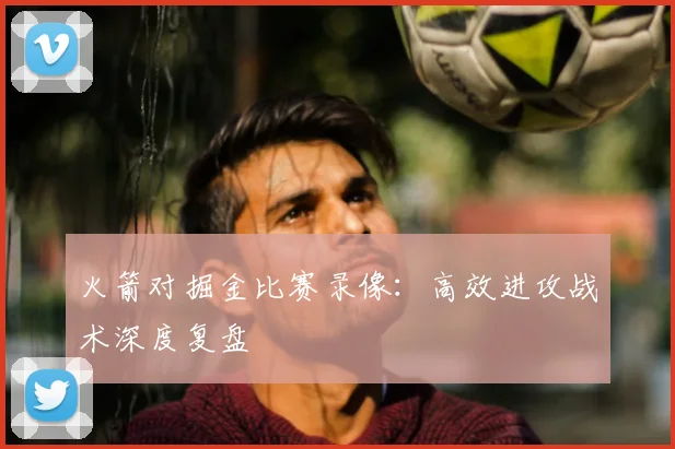 火箭对掘金比赛录像:高效进攻战术深度复盘