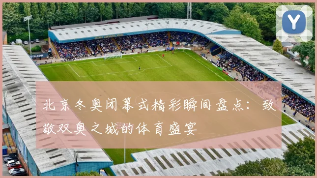 北京冬奥闭幕式精彩瞬间盘点：致敬双奥之城的体育盛宴