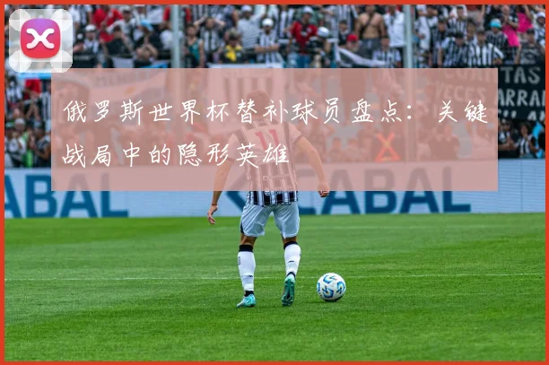 俄罗斯世界杯替补球员盘点：关键战局中的隐形英雄