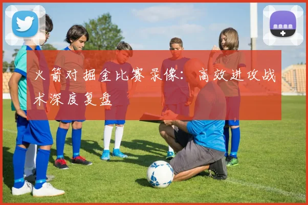 火箭对掘金比赛录像:高效进攻战术深度复盘