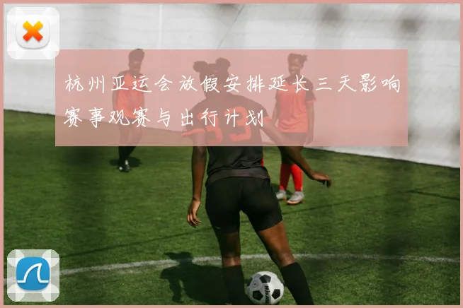 杭州亚运会放假安排延长三天影响赛事观赛与出行计划