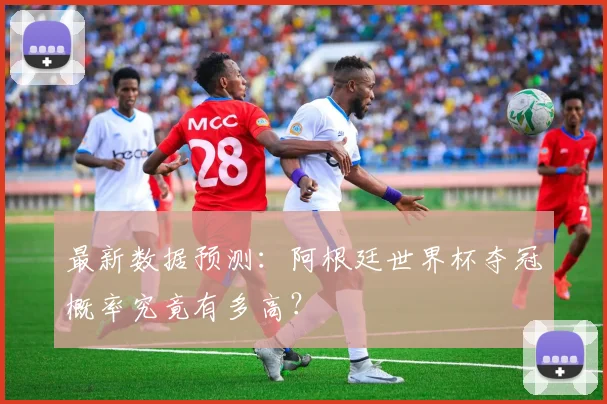 最新数据预测：阿根廷世界杯夺冠概率究竟有多高？
