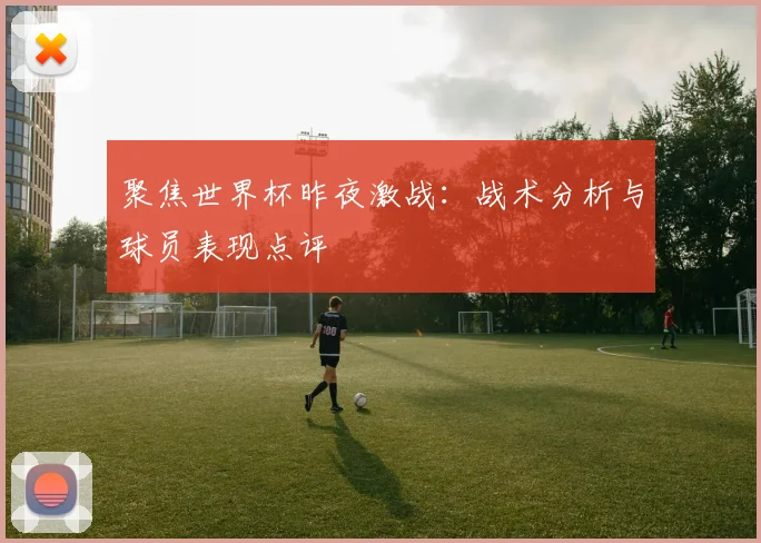 聚焦世界杯昨夜激战：战术分析与球员表现点评