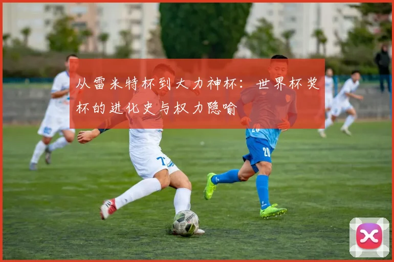 从雷米特杯到大力神杯：世界杯奖杯的进化史与权力隐喻